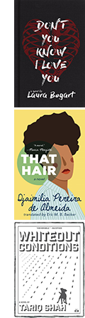 The covers of Don't You Know I Love You by Laura Bogart; That Hair by by Djaimilia Pereira de Almeida, translated by Eric M. B. Becker; and Whiteout Conditions by Tariq Shah.